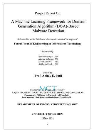 i
Project Report On
A Machine Learning Framework for Domain
Generation Algorithm (DGA)-Based
Malware Detection
Submitted in partial fulfillment of the requirements of the degree of
Fourth Year of Engineering in Information Technology
Submitted by
Harsh Dobariya 714
Akshay Kalapgar 731
Mohit Kamble 732
Siddhesh Parab 750
Guided by
Prof. Abhay E. Patil
DEPARTMENT OF INFORMATION TECHNOLOGY
UNIVERSITY OF MUMBAI
2020 - 2021
 