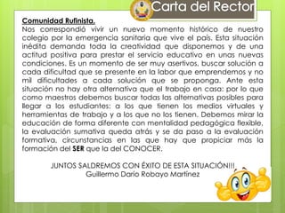 Comunidad Rufinista.
Nos correspondió vivir un nuevo momento histórico de nuestro
colegio por la emergencia sanitaria que vive el país. Esta situación
inédita demanda toda la creatividad que disponemos y de una
actitud positiva para prestar el servicio educativo en unas nuevas
condiciones. Es un momento de ser muy asertivos, buscar solución a
cada dificultad que se presente en la labor que emprendemos y no
mil dificultades a cada solución que se proponga. Ante esta
situación no hay otra alternativa que el trabajo en casa: por lo que
como maestros debemos buscar todas las alternativas posibles para
llegar a los estudiantes: a los que tienen los medios virtuales y
herramientas de trabajo y a los que no los tienen. Debemos mirar la
educación de forma diferente con mentalidad pedagógica flexible,
la evaluación sumativa queda atrás y se da paso a la evaluación
formativa, circunstancias en las que hay que propiciar más la
formación del SER que la del CONOCER.
JUNTOS SALDREMOS CON ÉXITO DE ESTA SITUACIÓN!!!
Guillermo Darío Robayo Martínez
 