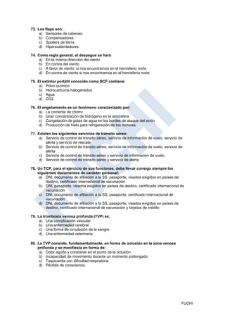 73. Los flaps son:
     a) Sensores de cabeceo.
     b) Compensadores.
     c) Spoilers de tierra.
     d) Hipersustentadores.

74. Como regla general, el despegue se hará
     a) En la misma dirección del viento
     b) En contra del viento
     c) A favor de viento, si nos encontramos en el hemisferio norte
     d) En contra de viento si nos encontramos en el hemisferio norte

75. El extintor portátil conocido como BCF contiene:
     a) Polvo químico
     b) Hidrocarburos halogenados
     c) Agua
     d) CO2

76. El engelamiento es un fenómeno caracterizado por:
     a) La corriente de chorro
     b) Gran concentración de hidrógeno en la atmósfera
     c) Congelación de gotas de agua en los bordes de ataque del avión
     d) Producción de hielo para refrigeración de tos motores

77. Existen los siguientes servicios de tránsito aéreo:
     a) Servicio de control de tránsito aéreo, servicio de información de vuelo, servicio de
        alerta y servicio de rescate
     b) Servicio de control de tránsito aéreo, servicio de información de vuelo, servicio de
        alerta
     c) Servicio de control de tránsito aéreo y servicio de información de vuelo,
     d) Servicio de control de tránsito aéreo y servicio de alerta

78. Un TCP, para el ejercicio de sus funciones, debe llevar consigo siempre los
    siguientes documentos de carácter personal:
     a) DNI, documento de afiliación a la SS. pasaporte, visados exigidos en países de
        destino, certificado internacional de vacunación
     b) DNI, pasaporte, visados exigidos en países de destino, certificado internacional de
        vacunación
     c) DNI, documento de afiliación a la SS, pasaporte, certificado internacional de
        vacunación
     d) DNI, documento de afiliación a la SS, pasaporte, visados exigidos en países de
        destino, certificado internacional de vacunación y tarjetas de crédito

79. La trombosis venosa profunda (TVP) es:
     a) Una complicación vascular
     b) Una enfermedad cerebral
     c) Una forma de circulación de la sangre
     d) Una enfermedad veterinaria

80. La TVP consiste, fundamentalmente, en forma de oclusión en la zona venosa
    profunda y se manifiesta en forma de:
     a) Dolor agudo y constante en el punto de la oclusión
     b) Incapacidad de movimiento durante un momento prolongado
     c) Taquicardia con dificultad respiratoria
     d) Pérdida de consciencia




                                                                                           FUCHI
 