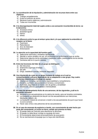 81. La coordinación de la tripulación y administración de recursos tiene entre sus
    objetivos:
     a) Trabajar amigablemente
     b) Evitar la turbación de ánimo
     c) Mantener buena vigilancia y administración
     d) Todas son incorrectas

82. A la desorganización total del sujeto unida a una sensación incontenible de terror, se
    le denomina:
     a) Ansiedad crónica
     b) Ansiedad aguda
     c) Pánico
     d) Stress

83. A la diferencia entre lo que el emisor quiso decir y lo que realmente ha entendido el
    receptor se le llama:
     a) Feed-back
     b) Redundancia
     c) Arco de distorsión
     d) Sintonización

84. La atención es la capacidad del hombre para:
     a) Seleccionar estímulos y olvidarlos rápidamente.
     b) Atender a varios canales a la vez, sin profundizar en la información que se recibe.
     c) Seleccionar algunos de los estímulos y responder a ellos, prescindiendo de los demás.
     d) Centrarse sólo en lo que le interesa.

85. Entre las funciones del líder de un grupo se distinguen:
     a) Dar discursos.
     b) Solamente organizar el trabajo.
     c) Ser jefe.
     d) Dirigir, establecer normas, transmitir seguridad.

86. Una tripulación de vuelo es un grupo humano de trabajo en el cual su
    comportamiento y eficacia dependerán de su adaptación a ese grupo. Hay cuatro
    elementos básicos para el trabajo en equipo:
     a) Obediencia, iniciativa, sentido de la responsabilidad y compañerismo.
     b) Iniciativa, sumisión, concentración en la tarea y comprensión.
     c) Autoridad, seguridad en sí mismo, don de gentes y amabilidad
     d) Obediencia, silencio, puntualidad e individualidad.

87. En caso de apoderamiento ilícito de una aeronave, de las siguientes ¿cuál es la
    actuación correcta?
     a) Mantener a los secuestradores en la cabina de mando, para así tenerlos controlados.
     b) La tripulación se abstendrá de discutir con los secuestradores sus intenciones,
        ideologías, religión, etc.
     c) La tripulación tratará de convencer e insistir a los secuestradores de que lo que hacen
        no es lo correcto.
     d) Hacer caso omiso a las peticiones de los secuestradores.

88. En el caso de amenaza de explosivo a bordo, con conocimiento de este hecho por
    parte del comandante y el avión en tierra, señale qué premisa es falsa:
     a) El pasaje debe ser instruido para abandonar la aeronave.
     b) El pasaje no debe llevar consigo su equipaje de mano.
     c) El Comandante determinará el procedimiento de evacuación.
     d) No se reembarcará el equipaje que no haya sido identificado.




                                                                                         FUCHI
 