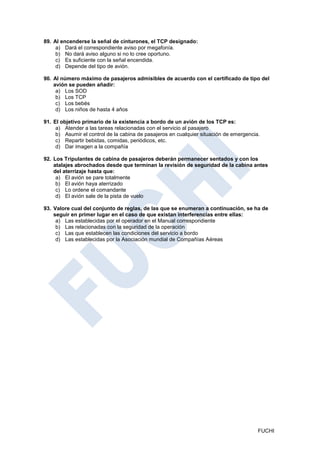 89. Al encenderse la señal de cinturones, el TCP designado:
     a) Dará el correspondiente aviso por megafonía.
     b) No dará aviso alguno si no lo cree oportuno.
     c) Es suficiente con la señal encendida.
     d) Depende del tipo de avión.

90. Al número máximo de pasajeros admisibles de acuerdo con el certificado de tipo del
    avión se pueden añadir:
     a) Los SOD
     b) Los TCP
     c) Los bebés
     d) Los niños de hasta 4 años

91. El objetivo primario de la existencia a bordo de un avión de los TCP es:
     a) Atender a las tareas relacionadas con el servicio al pasajero
     b) Asumir el control de la cabina de pasajeros en cualquier situación de emergencia.
     c) Repartir bebidas, comidas, periódicos, etc.
     d) Dar imagen a la compañía

92. Los Tripulantes de cabina de pasajeros deberán permanecer sentados y con los
    atalajes abrochados desde que terminan la revisión de seguridad de la cabina antes
    del aterrizaje hasta que:
     a) El avión se pare totalmente
     b) El avión haya aterrizado
     c) Lo ordene el comandante
     d) El avión sale de la pista de vuelo

93. Valore cual del conjunto de reglas, de las que se enumeran a continuación, se ha de
    seguir en primer lugar en el caso de que existan interferencias entre ellas:
     a) Las establecidas por el operador en el Manual correspondiente
     b) Las relacionadas con la seguridad de la operación
     c) Las que establecen las condiciones del servicio a bordo
     d) Las establecidas por la Asociación mundial de Compañías Aéreas




                                                                                        FUCHI
 