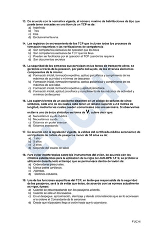 13. De acuerdo con la normativa vigente, el número máximo de habilitaciones de tipo que
    puede tener anotadas en una licencia un TCP es de:
     a) Indefinido
     b) Tres
     c) Dos
     d) Exclusivamente una.

14. Los registros de entrenamiento de los TCP que incluyen todos los procesos de
    formación requeridos y las verificaciones de competencia
     a) Son competencia exclusiva del operador que los lleva
     b) Son competencia exclusiva del TCP que los lleva
     c) Pueden ser facilitados por el operador al TCP cuando los requiera
     d) Son documentos secretos

15. La seguridad de las personas que participan en las tareas de transporte aéreo, se
    garantiza a través de la posesión, por parte del sujeto, de los diversos elementos
    componentes de la misma:
     a) Formación inicial, formación repetitiva, aptitud psicofísica y cumplimiento de los
        máximos de actividad y mínimos de descanso
     b) Formación inicial, formación repetitiva, aptitud psicofísica y cumplimiento de los
        máximos de actividad.
     c) Formación inicial, formación repetitiva y aptitud psicofísica.
     d) Formación inicial, aptitud psicofísica y cumplimiento de los máximos de actividad y
        mínimos de descanso

16. Los supervivientes de un accidente disponen de un código de señales de cinco
    símbolos, cada uno de los cuales debe tener un tamaño superior a 2.5 metros de
    longitud, mediante los cuales pueden comunicarse con una aeronave. Si observamos
    en tierra uno de éstos símbolos en forma de    V, quiere decir que:
     a) Necesitamos ayuda médica.
     b) Necesitamos ayuda
     c) Estamos sin poder avanzar
     d) Estamos avanzando

17. De acuerdo con la legislación vigente, la validez del certificado médico aeronáutico de
    un tripulante de cabina de pasajeros menor de 30 años es de:
     a) 1 año
     b) 5 años
     c) 2 años
     d) Depende del estado de salud

18. Para evitar interferencias sobre los instrumentos del avión, de acuerdo con los
    criterios establecidos para la aplicación de la regla del JAR-OPS 1.110, se prohibe la
    utilización durante todo el tiempo que se permanezca dentro del avión de:
     a) Ordenadores personales.
     b) Marca pasos cardiacos.
     c) Agendas.
     d) Teléfonos celulares.

19. Una de las funciones especificas del TCP, en tanto que responsable de la seguridad
    de los pasajeros, será la de evitar que éstos, de acuerdo con las normas actualmente
    en vigor, fumen:
     a) Cuando se está repostando con los pasajeros a bordo.
     b) Cuando se esté en los lavabos.
     c) En el despegue, aproximación, aterrizaje y demás circunstancias que así lo aconsejen
         o lo ordene el Comandante de la aeronave.
     d) Desde que el pasajero llega al avión hasta que lo abandona.




                                                                                         FUCHI
 