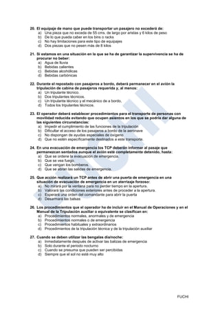 20. El equipaje de mano que puede transportar un pasajero no excederá de:
     a) Una pieza que no exceda de 55 cms. de largo por aristas y 6 kilos de peso
     b) De lo que pueda caber en los bins o racks
     c) No hay limitaciones para este tipo de equipajes
     d) Dos piezas que no pesen más de 8 kilos

21. Si estamos en una situación en la que se ha de garantizar la supervivencia se ha de
    procurar no beber:
     a) Agua de lluvia
     b) Bebidas calientes
     c) Bebidas alcohólicas
     d) Bebidas carbónicas

22. Durante el repostado con pasajeros a bordo, deberá permanecer en el avión la
    tripulación de cabina de pasajeros requerida y, al menos:
     a) Un tripulante técnico.
     b) Dos tripulantes técnicos.
     c) Un tripulante técnico y el mecánico de a bordo,
     d) Todos los tripulantes técnicos.

23. El operador deberá establecer procedimientos para el transporte de personas con
    movilidad reducida evitando que ocupen asientos en los que se podría dar alguna de
    las siguientes circunstancias:
     a) Impedir el cumplimiento de las funciones de la tripulación
     b) Dificultar el acceso de los pasajeros a bordo de la aeronave
     c) No dispongan de ayudas especiales de oxígeno
     d) Que no estén específicamente destinados a este transporte.

24. En una evacuación de emergencia los TCP deberán informar al pasaje que
    permanezcan sentados aunque el avión esté completamente detenido, hasta:
     a) Que se ordene la evacuación de emergencia.
     b) Que se vea fuego.
     c) Que vengan los bomberos.
     d) Que se abran las salidas de emergencia.

25. Que acción realizará un TCP antes de abrir una puerta de emergencia en una
    situación de evacuación de emergencia en un aterrizaje forzoso:
     a) No mirará por la ventana para no perder tiempo en la apertura.
     b) Valorará las condiciones exteriores antes de proceder a la apertura.
     c) Esperará una orden del comandante para abrir la puerta
     d) Desarmará las balsas

26. Los procedimientos que el operador ha de incluir en el Manual de Operaciones y en el
    Manual de la Tripulación auxiliar o equivalente se clasifican en:
     a) Procedimientos normales, anormales y de emergencia
     b) Procedimientos normales o de emergencia
     c) Procedimientos habituales y extraordinarios
     d) Procedimientos de la tripulación técnica y de la tripulación auxiliar

27. Cuando se deben utilizar las bengalas día/noche:
     a) Inmediatamente después de activar las balizas de emergencia
     b) Solo durante el periodo nocturno
     c) Cuando se presuma que pueden ser percibidas
     d) Siempre que el sol no esté muy alto




                                                                                    FUCHI
 