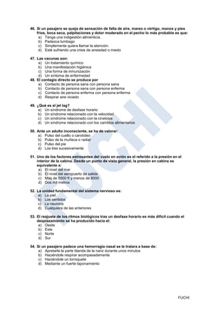 46. Si un pasajero se queja de sensación de falta de aire, mareo o vértigo, manos y pies
    fríos, boca seca, palpitaciones y dolor moderado en el pecho lo más probable es que:
     a) Tenga una indigestión alimenticia.
     b) Padezca lumbago
     c) Simplemente quiera llamar la atención.
     d) Esté sufriendo una crisis de ansiedad o miedo

47. Las vacunas son:
     a) Un tratamiento químico
     b) Una manifestación higiénica
     c) Una forma de inmunización
     d) Un síntoma de enfermedad
48. El contagio directo se produce por
     a) Contacto de persona sana con persona sana
     b) Contacto de persona sana con persona enferma
     c) Contacto de persona enferma con persona enferma
     d) Respirar aire viciado

49. ¿Qué es el jet lag?
     a) Un síndrome de desfase horario
     b) Un síndrome relacionado con la velocidad
     c) Un síndrome relacionado con la cinetosis
     d) Un síndrome relacionado con los cambios alimentarios

50. Ante un adulto inconsciente, se ha de valorar:
    a) Pulso del cuello o carotídeo
    b) Pulso de la muñeca o radial
    c) Pulso del pie
    d) Los tres sucesivamente

51. Uno de los factores estresantes del vuelo en avión es el referido a la presión en el
    interior de la cabina. Desde un punto de vista general, la presión en cabina es
    equivalente a:
     a) El nivel del mar
     b) El nivel del aeropuerto de salida
     c) Más de 5000 ft y menos de 8000
     d) Dos mil metros

52. La unidad fundamental del sistema nervioso es:
     a) La piel
     b) Los sentidos
     c) La neurona
     d) Cualquiera de las anteriores

53. El reajuste de los ritmos biológicos tras un desfase horario es más difícil cuando el
    desplazamiento se ha producido hacia el:
     a) Oeste
     b) Este
     c) Norte
     d) Sur

54. Sí un pasajero padece una hemorragia nasal se le tratara a base de:
     a) Apretarle la parte blanda de la nariz durante unos minutos
     b) Haciéndole respirar acompasadamente
     c) Haciéndole un torniquete
     d) Mediante un fuerte taponamiento




                                                                                      FUCHI
 