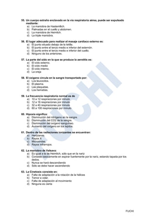 55. Un cuerpo extraño enclavado en la vía respiratoria aérea, puede ser expulsado
    mediante:
     a) La maniobra de Hastemllich.
     b) Palmadas en el cuello y abdomen.
     c) La maniobra de Heimlich.
     d) La triple maniobra.

56. El lugar adecuado para realizar el masaje cardiaco externo es:
     a) El punto situado debajo de la tetilla.
     b) El punto entre el tercio medio e inferior del esternón.
     c) El punto entre el tercio medio e inferior del cuello.
     d) Ninguno de los anteriores.

57. La parte del oído en la que se produce la aerotitis es:
     a) El oído externo.
     b) El oído medio
     c) El oído interno.
     d) La oreja

58. El oxigeno circula en la sangre transportado por:
     a) Los leucocitos.
     b) El plasma.
     c) Las plaquetas.
     d) Los hematíes.

59. La frecuencia respiratoria normal es de
     a) 10 a 12 respiraciones por minuto
     b) 12 a 16 respiraciones por minuto
     c) 32 a 40 respiraciones por minuto
     d) 60 a 100 respiraciones por minuto

60. Hipoxia significa:
     a) Disminución del nitrógeno en la sangre.
     b) Disminución del CO2 de la sangre.
     c) Disminución del oxígeno sanguíneo.
     d) Aumento del oxígeno en los tejidos.

61. Dentro de las radiaciones ionizantes se encuentran:
     a) Hertzianas.
     b) Rayos X
     c) Microondas.
     d) Rayos infrarrojos.

62. La maniobra de Valsava:
     a) Es igual a la de Heimlich, sólo que en la nariz
     b) Consiste básicamente en espirar fuertemente por la nariz, estando tapada por los
        dedos.
     c) Nunca se hará descendiendo
     d) Sólo se debe hacer ascendiendo

63. La Cinetosis consiste en:
     a) Falta de adaptación a la rotación de la hélices
     b) Temor a volar.
     c) Falta de adaptación al movimiento
     d) Ninguna es cierta




                                                                                       FUCHI
 