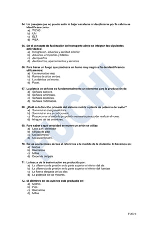 64. Un pasajero que no puede subir ni bajar escaleras ni desplazarse por la cabina se
    identificara como:
     a) WCHS
     b) UM
     c) ELT
     d) WSA

65. En el concepto de facilitación del transporte aéreo se integran las siguientes
    actividades:
     a) Inmigración, aduanas y sanidad exterior
     b) Aduanas, compañías y billetes
     c) Aeropuertos
     d) Aeródromos, aparcamientos y servicios

66. Para hacer un fuego que produzca un humo muy negro a fin de identificamos
    utilizaremos:
     a) Un neumático viejo
     b) Ramas de árbol verdes.
     c) Los detritus del monte.
     d) Papel.

67. La pistola de señales es fundamentalmente un elemento para la producción de:
     a) Señales auditiva.
     b) Señales luminosas.
     c) Señales acústicas.
     d) Señales codificadas.

68. ¿Cuál es la función primaria del sistema motriz o planta de potencia del avión?
     a) Suministrar energía eléctrica.
     b) Suministrar aire acondicionado.
     c) Proporcionar al avión la propulsión necesaria para poder realizar el vuelo.
     d) Ninguna de las anteriores.

69. Para saber a qué velocidad se mueve un avión se utiliza
     a) Las r.p.m. del motor
     b) El tubo de pitot
     c) Un barómetro
     d) Un acelerómetro.

70. En las operaciones aéreas al referirnos a la medida de la distancia, lo hacemos en:
     a) Nudos
     b) Kilómetros
     c) Millas
     d) Depende del país

71. La fuerza de la sustentación es producida por:
     a) La diferencia de presión en la parte superior e inferior del ala
     b) La diferencia de presión en la parte superior e inferior del fuselaje
     c) La forma alargada de las alas
     d) La potencia de tos motores.

72. El altímetro en los aviones está graduado en:
     a) Metros
     b) Pies
     c) Kilómetros
     d) Millas




                                                                                      FUCHI
 