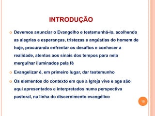 INTRODUÇÃO
 Devemos anunciar o Evangelho e testemunhá-lo, acolhendo
as alegrias e esperanças, tristezas e angústias do homem de
hoje, procurando enfrentar os desafios e conhecer a
realidade, atentos aos sinais dos tempos para nela
mergulhar iluminados pela fé
 Evangelizar é, em primeiro lugar, dar testemunho
 Os elementos do contexto em que a Igreja vive e age são
aqui apresentados e interpretados numa perspectiva
pastoral, na linha do discernimento evangélico
10
 