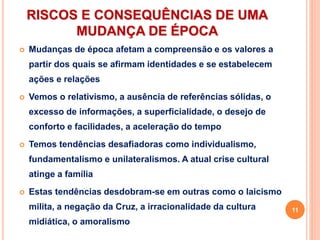 RISCOS E CONSEQUÊNCIAS DE UMA
MUDANÇA DE ÉPOCA
 Mudanças de época afetam a compreensão e os valores a
partir dos quais se afirmam identidades e se estabelecem
ações e relações
 Vemos o relativismo, a ausência de referências sólidas, o
excesso de informações, a superficialidade, o desejo de
conforto e facilidades, a aceleração do tempo
 Temos tendências desafiadoras como individualismo,
fundamentalismo e unilateralismos. A atual crise cultural
atinge a família
 Estas tendências desdobram-se em outras como o laicismo
milita, a negação da Cruz, a irracionalidade da cultura
midiática, o amoralismo
11
 