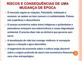 RISCOS E CONSEQUÊNCIAS DE UMA
MUDANÇA DE ÉPOCA
 O mercado regula as relações. Felicidade, realização e
sucesso, se opõem ao bem comum e à solidariedade. Pobres
são supérfluos e descartáveis
 O avanço econômico sobre áreas indígenas e quilombolas e
pescadores ameaçam sua sobrevivência e causa degradação
ambiental. É preciso dizer não ao dinheiro que governa sem
servir
 A banalização da vida traz consigo violência. A corrupção
agrava a situação e gera descrédito
 A hegemonia da economia sobre a cultura exige discernir
sobre a origem profunda da atual crise econômico-financeira:
uma crise antropológica
12
 