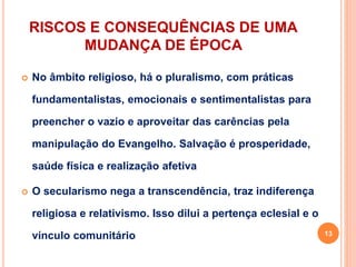 RISCOS E CONSEQUÊNCIAS DE UMA
MUDANÇA DE ÉPOCA
 No âmbito religioso, há o pluralismo, com práticas
fundamentalistas, emocionais e sentimentalistas para
preencher o vazio e aproveitar das carências pela
manipulação do Evangelho. Salvação é prosperidade,
saúde física e realização afetiva
 O secularismo nega a transcendência, traz indiferença
religiosa e relativismo. Isso dilui a pertença eclesial e o
vínculo comunitário 13
 