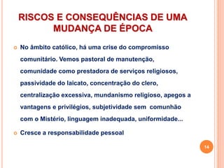 RISCOS E CONSEQUÊNCIAS DE UMA
MUDANÇA DE ÉPOCA
 No âmbito católico, há uma crise do compromisso
comunitário. Vemos pastoral de manutenção,
comunidade como prestadora de serviços religiosos,
passividade do laicato, concentração do clero,
centralização excessiva, mundanismo religioso, apegos a
vantagens e privilégios, subjetividade sem comunhão
com o Mistério, linguagem inadequada, uniformidade...
 Cresce a responsabilidade pessoal
14
 