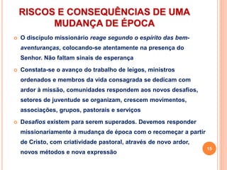 RISCOS E CONSEQUÊNCIAS DE UMA
MUDANÇA DE ÉPOCA
 O discípulo missionário reage segundo o espírito das bem-
aventuranças, colocando-se atentamente na presença do
Senhor. Não faltam sinais de esperança
 Constata-se o avanço do trabalho de leigos, ministros
ordenados e membros da vida consagrada se dedicam com
ardor à missão, comunidades respondem aos novos desafios,
setores de juventude se organizam, crescem movimentos,
associações, grupos, pastorais e serviços
 Desafios existem para serem superados. Devemos responder
missionariamente à mudança de época com o recomeçar a partir
de Cristo, com criatividade pastoral, através de novo ardor,
novos métodos e nova expressão
15
 