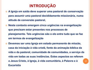 INTRODUÇÃO
 A Igreja em saída deve superar uma pastoral de conservação
para assumir uma pastoral decididamente missionária, numa
atitude de conversão pastoral,
 Neste contexto emergem cinco urgências na evangelização
que precisam estar presentes nos processos de
planejamento. Tais urgências são o elo entre tudo que se faz
em termos de evangelização
 Devemos ser uma Igreja em estado permanente de missão,
casa da iniciação à vida cristã, fonte da animação bíblica da
vida e da pastoral, comunidade de comunidades, a serviço da
vida em todas as suas instâncias. Estes aspectos se referem
a Jesus Cristo, à Igreja, à vida comunitária, à Palavra e à
Eucaristia
17
 