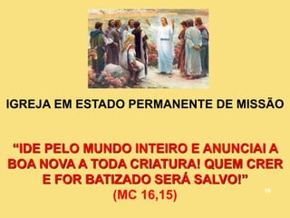 IGREJA EM ESTADO PERMANENTE DE MISSÃO
“IDE PELO MUNDO INTEIRO E ANUNCIAI A
BOA NOVA A TODA CRIATURA! QUEM CRER
E FOR BATIZADO SERÁ SALVO!”
(MC 16,15) 19
 