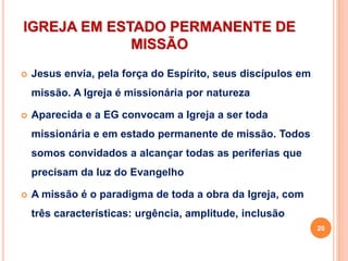 IGREJA EM ESTADO PERMANENTE DE
MISSÃO
 Jesus envia, pela força do Espírito, seus discípulos em
missão. A Igreja é missionária por natureza
 Aparecida e a EG convocam a Igreja a ser toda
missionária e em estado permanente de missão. Todos
somos convidados a alcançar todas as periferias que
precisam da luz do Evangelho
 A missão é o paradigma de toda a obra da Igreja, com
três características: urgência, amplitude, inclusão
20
 