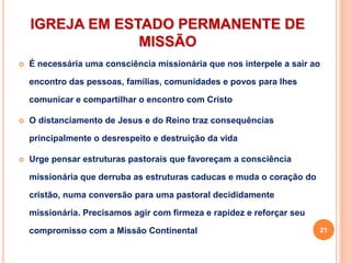 IGREJA EM ESTADO PERMANENTE DE
MISSÃO
 É necessária uma consciência missionária que nos interpele a sair ao
encontro das pessoas, famílias, comunidades e povos para lhes
comunicar e compartilhar o encontro com Cristo
 O distanciamento de Jesus e do Reino traz consequências
principalmente o desrespeito e destruição da vida
 Urge pensar estruturas pastorais que favoreçam a consciência
missionária que derruba as estruturas caducas e muda o coração do
cristão, numa conversão para uma pastoral decididamente
missionária. Precisamos agir com firmeza e rapidez e reforçar seu
compromisso com a Missão Continental 21
 