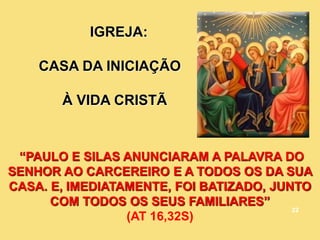 IGREJA:
CASA DA INICIAÇÃO
À VIDA CRISTÃ
____ _ ____
__________ _ ______ __ _____ __
__________ _ _ _____ __ __ ___ ____
_____________ ___ ________ _____ ___
_____ __ ____ __________ _ _
“PAULO E SILAS ANUNCIARAM A PALAVRA DO
SENHOR AO CARCEREIRO E A TODOS OS DA SUA
CASA. E, IMEDIATAMENTE, FOI BATIZADO, JUNTO
COM TODOS OS SEUS FAMILIARES”
(AT 16,32S)
22
 