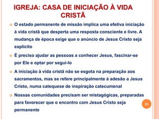 IGREJA: CASA DE INICIAÇÃO À VIDA
CRISTÃ
 O estado permanente de missão implica uma efetiva iniciação
à vida cristã que desperta uma resposta consciente e livre. A
mudança de época exige que o anúncio de Jesus Cristo seja
explicito
 É preciso ajudar as pessoas a conhecer Jesus, fascinar-se
por Ele e optar por segui-lo
 A iniciação à vida cristã não se esgota na preparação aos
sacramentos, mas se refere principalmente à adesão a Jesus
Cristo, numa catequese de inspiração catecumenal
 Nossas comunidades precisam ser mistagógicas, preparadas
para favorecer que o encontro com Jesus Cristo seja
permanente
23
 