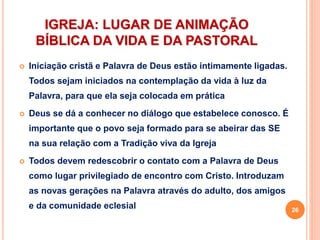 IGREJA: LUGAR DE ANIMAÇÃO
BÍBLICA DA VIDA E DA PASTORAL
 Iniciação cristã e Palavra de Deus estão intimamente ligadas.
Todos sejam iniciados na contemplação da vida à luz da
Palavra, para que ela seja colocada em prática
 Deus se dá a conhecer no diálogo que estabelece conosco. É
importante que o povo seja formado para se abeirar das SE
na sua relação com a Tradição viva da Igreja
 Todos devem redescobrir o contato com a Palavra de Deus
como lugar privilegiado de encontro com Cristo. Introduzam
as novas gerações na Palavra através do adulto, dos amigos
e da comunidade eclesial 26
 