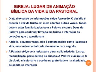 IGREJA: LUGAR DE ANIMAÇÃO
BÍBLICA DA VIDA E DA PASTORAL
 O atual excesso de informações exige formação. O desafio é
escutar a voz de Cristo em meio a tantas outras vozes. Todos
devem estar familiarizados com a Palavra e com o Deus da
Palavra para continuar firmado em Cristo e interpelar os
corações que o questionam
 A Bíblia, algumas vezes, não é compreendida como luz para a
vida, mas instrumentalizada até mesmo para engodo
 A Palavra dirige-se a todos para gerar solidariedade, justiça,
reconciliação, paz e defesa da criação. A Palavra é de Deus. O
discípulo missionário a acolhe na gratuidade e na alteridade,
deixando-se interpelar
27
 