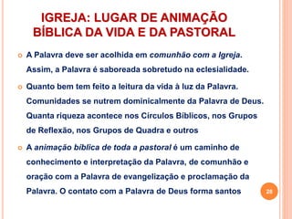 IGREJA: LUGAR DE ANIMAÇÃO
BÍBLICA DA VIDA E DA PASTORAL
 A Palavra deve ser acolhida em comunhão com a Igreja.
Assim, a Palavra é saboreada sobretudo na eclesialidade.
 Quanto bem tem feito a leitura da vida à luz da Palavra.
Comunidades se nutrem dominicalmente da Palavra de Deus.
Quanta riqueza acontece nos Círculos Bíblicos, nos Grupos
de Reflexão, nos Grupos de Quadra e outros
 A animação bíblica de toda a pastoral é um caminho de
conhecimento e interpretação da Palavra, de comunhão e
oração com a Palavra de evangelização e proclamação da
Palavra. O contato com a Palavra de Deus forma santos 28
 