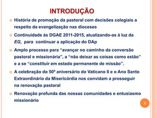 INTRODUÇÃO
 História de promoção da pastoral com decisões colegiais a
respeito da evangelização nas dioceses
 Continuidade às DGAE 2011-2015, atualizando-as à luz da
EG, para continuar a aplicação do DAp
 Amplo processo para “avançar no caminho da conversão
pastoral e missionária”, a “não deixar as coisas como estão”
e a se “constituir em estado permanente de missão”.
 A celebração do 50º aniversário do Vaticano II e o Ano Santo
Extraordinário da Misericórdia nos convidam a prosseguir
na renovação pastoral
 Renovação profunda das nossas comunidades e entusiasmo
missionário
3
 