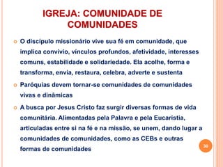 IGREJA: COMUNIDADE DE
COMUNIDADES
 O discípulo missionário vive sua fé em comunidade, que
implica convívio, vínculos profundos, afetividade, interesses
comuns, estabilidade e solidariedade. Ela acolhe, forma e
transforma, envia, restaura, celebra, adverte e sustenta
 Paróquias devem tornar-se comunidades de comunidades
vivas e dinâmicas
 A busca por Jesus Cristo faz surgir diversas formas de vida
comunitária. Alimentadas pela Palavra e pela Eucaristia,
articuladas entre si na fé e na missão, se unem, dando lugar a
comunidades de comunidades, como as CEBs e outras
formas de comunidades
30
 