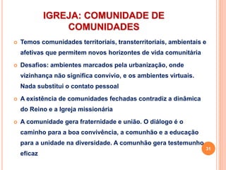 IGREJA: COMUNIDADE DE
COMUNIDADES
 Temos comunidades territoriais, transterritoriais, ambientais e
afetivas que permitem novos horizontes de vida comunitária
 Desafios: ambientes marcados pela urbanização, onde
vizinhança não significa convívio, e os ambientes virtuais.
Nada substitui o contato pessoal
 A existência de comunidades fechadas contradiz a dinâmica
do Reino e a Igreja missionária
 A comunidade gera fraternidade e união. O diálogo é o
caminho para a boa convivência, a comunhão e a educação
para a unidade na diversidade. A comunhão gera testemunho
eficaz
31
 
