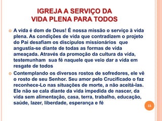 IGREJA A SERVIÇO DA
VIDA PLENA PARA TODOS
 A vida é dom de Deus! É nossa missão o serviço à vida
plena. As condições de vida que contradizem o projeto
do Pai desafiam os discípulos missionários que
angustia-se diante de todas as formas de vida
ameaçada. Através da promoção da cultura da vida,
testemunham sua fé naquele que veio dar a vida em
resgate de todos
 Contemplando os diversos rostos de sofredores, ele vê
o rosto de seu Senhor. Seu amor pelo Crucificado o faz
reconhece-Lo nas situações de morte, a não aceitá-las.
Ele não se cala diante da vida impedida de nascer, da
vida sem alimentação, casa, terra, trabalho, educação,
saúde, lazer, liberdade, esperança e fé
33
 