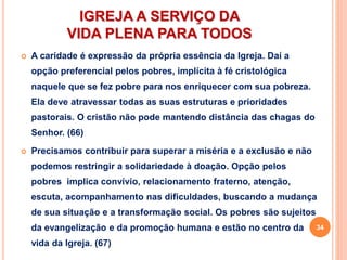 IGREJA A SERVIÇO DA
VIDA PLENA PARA TODOS
 A caridade é expressão da própria essência da Igreja. Daí a
opção preferencial pelos pobres, implícita à fé cristológica
naquele que se fez pobre para nos enriquecer com sua pobreza.
Ela deve atravessar todas as suas estruturas e prioridades
pastorais. O cristão não pode mantendo distância das chagas do
Senhor. (66)
 Precisamos contribuir para superar a miséria e a exclusão e não
podemos restringir a solidariedade à doação. Opção pelos
pobres implica convívio, relacionamento fraterno, atenção,
escuta, acompanhamento nas dificuldades, buscando a mudança
de sua situação e a transformação social. Os pobres são sujeitos
da evangelização e da promoção humana e estão no centro da
vida da Igreja. (67)
34
 