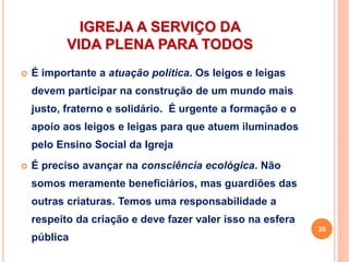 IGREJA A SERVIÇO DA
VIDA PLENA PARA TODOS
 É importante a atuação política. Os leigos e leigas
devem participar na construção de um mundo mais
justo, fraterno e solidário. É urgente a formação e o
apoio aos leigos e leigas para que atuem iluminados
pelo Ensino Social da Igreja
 É preciso avançar na consciência ecológica. Não
somos meramente beneficiários, mas guardiões das
outras criaturas. Temos uma responsabilidade a
respeito da criação e deve fazer valer isso na esfera
pública
35
 