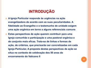 INTRODUÇÃO
 A Igreja Particular responde às urgências na ação
evangelizadora de acordo com as suas peculiaridades. A
fidelidade ao Evangelho e o testemunho de unidade exigem
uma ação orgânica em torno a alguns referenciais comuns
 Estas perspectivas de ação querem contribuir para uma
Igreja comunhão e participação e uma pastoral orgânica e
de conjunto mais eficaz. Trata-se de linhas e formas de
ação, de critérios, que precisarão ser concretizadas em cada
Igreja Particular, A proposta destas perspectivas de ação se
situa no contexto de celebração dos 50 anos do
encerramento do Vaticano II
37
 