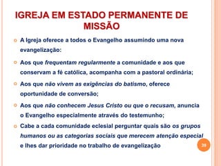 IGREJA EM ESTADO PERMANENTE DE
MISSÃO
 A Igreja oferece a todos o Evangelho assumindo uma nova
evangelização:
 Aos que frequentam regularmente a comunidade e aos que
conservam a fé católica, acompanha com a pastoral ordinária;
 Aos que não vivem as exigências do batismo, oferece
oportunidade de conversão;
 Aos que não conhecem Jesus Cristo ou que o recusam, anuncia
o Evangelho especialmente através do testemunho;
 Cabe a cada comunidade eclesial perguntar quais são os grupos
humanos ou as categorias sociais que merecem atenção especial
e lhes dar prioridade no trabalho de evangelização 39
 