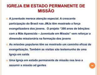 IGREJA EM ESTADO PERMANENTE DE
MISSÃO
 A juventude merece atenção especial. A crescente
participação do Brasil nas JMJs têm mostrado a força
evangelizadora dos jovens. O projeto “300 anos de bênçãos:
com a Mãe Aparecida – Juventude em Missão” vem reforçar a
dimensão missionária na formação dos jovens
 As missões populares têm se mostrado um caminho eficaz de
evangelização. Também as visitas são testemunho de uma
Igreja em saída
 Uma Igreja em estado permanente de missão nos leva a
assumir a missão ad gentes 40
 