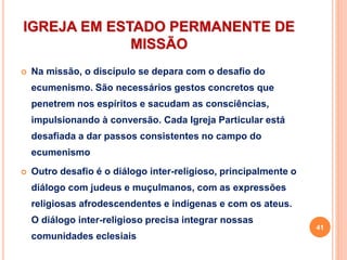 IGREJA EM ESTADO PERMANENTE DE
MISSÃO
 Na missão, o discípulo se depara com o desafio do
ecumenismo. São necessários gestos concretos que
penetrem nos espíritos e sacudam as consciências,
impulsionando à conversão. Cada Igreja Particular está
desafiada a dar passos consistentes no campo do
ecumenismo
 Outro desafio é o diálogo inter-religioso, principalmente o
diálogo com judeus e muçulmanos, com as expressões
religiosas afrodescendentes e indígenas e com os ateus.
O diálogo inter-religioso precisa integrar nossas
comunidades eclesiais
41
 
