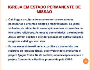 IGREJA EM ESTADO PERMANENTE DE
MISSÃO
 O diálogo e a cultura do encontro tornam-se atitudes
necessárias e urgentes diante de manifestações, às vezes
violentas, de intolerância em relação a outras expressões de
fé e cultos religiosos. As nossas comunidades, a exemplo de
Jesus, devem acolher e atender pessoas de outras tradições
religiosas e dialogar com elas
 Faz-se necessário estimular a partilha e a comunhão dos
recursos da Igreja no Brasil, desenvolvendo e ampliando o
projeto Igrejas irmãs. Neste sentido, merece especial apoio o
projeto Comunhão e Partilha, promovido pela CNBB
42
 