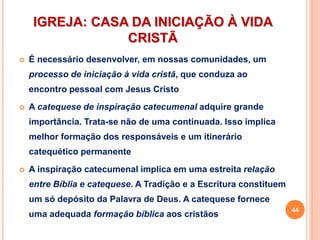 IGREJA: CASA DA INICIAÇÃO À VIDA
CRISTÃ
 É necessário desenvolver, em nossas comunidades, um
processo de iniciação à vida cristã, que conduza ao
encontro pessoal com Jesus Cristo
 A catequese de inspiração catecumenal adquire grande
importância. Trata-se não de uma continuada. Isso implica
melhor formação dos responsáveis e um itinerário
catequético permanente
 A inspiração catecumenal implica em uma estreita relação
entre Bíblia e catequese. A Tradição e a Escritura constituem
um só depósito da Palavra de Deus. A catequese fornece
uma adequada formação bíblica aos cristãos
44
 