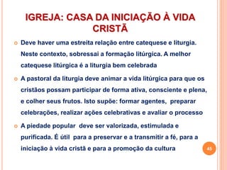IGREJA: CASA DA INICIAÇÃO À VIDA
CRISTÃ
 Deve haver uma estreita relação entre catequese e liturgia.
Neste contexto, sobressai a formação litúrgica. A melhor
catequese litúrgica é a liturgia bem celebrada
 A pastoral da liturgia deve animar a vida litúrgica para que os
cristãos possam participar de forma ativa, consciente e plena,
e colher seus frutos. Isto supõe: formar agentes, preparar
celebrações, realizar ações celebrativas e avaliar o processo
 A piedade popular deve ser valorizada, estimulada e
purificada. É útil para a preservar e a transmitir a fé, para a
iniciação à vida cristã e para a promoção da cultura 45
 