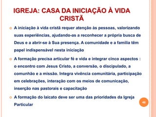 IGREJA: CASA DA INICIAÇÃO À VIDA
CRISTÃ
 A iniciação à vida cristã requer atenção às pessoas, valorizando
suas experiências, ajudando-as a reconhecer a própria busca de
Deus e a abrir-se à Sua presença. A comunidade e a família têm
papel indispensável nesta iniciação
 A formação precisa articular fé e vida e integrar cinco aspectos :
o encontro com Jesus Cristo, a conversão, o discipulado, a
comunhão e a missão. Integra vivência comunitária, participação
em celebrações, interação com os meios de comunicação,
inserção nas pastorais e capacitação
 A formação do laicato deve ser uma das prioridades da Igreja
Particular
46
 