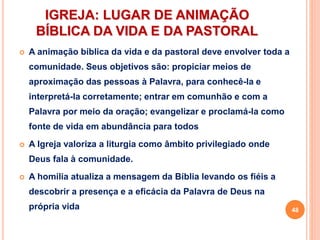 IGREJA: LUGAR DE ANIMAÇÃO
BÍBLICA DA VIDA E DA PASTORAL
 A animação bíblica da vida e da pastoral deve envolver toda a
comunidade. Seus objetivos são: propiciar meios de
aproximação das pessoas à Palavra, para conhecê-la e
interpretá-la corretamente; entrar em comunhão e com a
Palavra por meio da oração; evangelizar e proclamá-la como
fonte de vida em abundância para todos
 A Igreja valoriza a liturgia como âmbito privilegiado onde
Deus fala à comunidade.
 A homilia atualiza a mensagem da Bíblia levando os fiéis a
descobrir a presença e a eficácia da Palavra de Deus na
própria vida 48
 