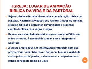 IGREJA: LUGAR DE ANIMAÇÃO
BÍBLICA DA VIDA E DA PASTORAL
 Sejam criadas e fortalecidas equipes de animação bíblica da
pastoral. Realizem atividades que reúnem grupos de famílias,
círculos bíblicos e pequenas comunidades e cursos e
escolas bíblicas para leigos e leigas
 Devem ser estimuladas iniciativas para colocar a Bíblia nas
mãos de todos. É necessário ajudar a ler e interpretar a
Escritura
 A leitura orante deve ser incentivada e reforçada para que
proporcione comunhão com o Senhor e ilumine a realidade
vivida pelos participantes, animando-os e despertando-os
para o serviço do Reino de Deus 49
 