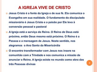 A IGREJA VIVE DE CRISTO
 Jesus Cristo é a fonte da Igreja e de sua fé. Ela comunica o
Evangelho em sua realidade. O fundamento do discipulado
missionário é Jesus Cristo e a paixão por Ele leva à
conversão pessoal e pastoral
 A Igreja está a serviço do Reino. O Reino de Deus está
próximo, então Deus mesmo está próximo. O Reino é a
Pessoa e a mensagem de Jesus. Neste sentido, nos
alegramos o Ano Santo da Misericórdia
 O encontro transformador com Jesus nos insere na
comunhão com a Trindade e nos comunica a missão de
anunciar o Reino. A Igreja existe no mundo como obra das
três Pessoas divinas
5
 