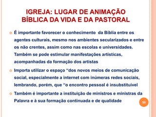 IGREJA: LUGAR DE ANIMAÇÃO
BÍBLICA DA VIDA E DA PASTORAL
 É importante favorecer o conhecimento da Bíblia entre os
agentes culturais, mesmo nos ambientes secularizados e entre
os não crentes, assim como nas escolas e universidades.
Também se pode estimular manifestações artísticas,
acompanhadas da formação dos artistas
 Importa utilizar o espaço “dos novos meios de comunicação
social, especialmente a internet com inúmeras redes sociais,
lembrando, porém, que “o encontro pessoal é insubstituível
 Também é importante a instituição de ministros e ministras da
Palavra e à sua formação continuada e de qualidade 50
 