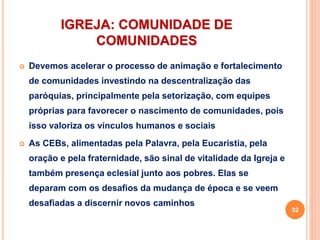 IGREJA: COMUNIDADE DE
COMUNIDADES
 Devemos acelerar o processo de animação e fortalecimento
de comunidades investindo na descentralização das
paróquias, principalmente pela setorização, com equipes
próprias para favorecer o nascimento de comunidades, pois
isso valoriza os vínculos humanos e sociais
 As CEBs, alimentadas pela Palavra, pela Eucaristia, pela
oração e pela fraternidade, são sinal de vitalidade da Igreja e
também presença eclesial junto aos pobres. Elas se
deparam com os desafios da mudança de época e se veem
desafiadas a discernir novos caminhos
52
 