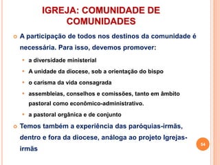IGREJA: COMUNIDADE DE
COMUNIDADES
 A participação de todos nos destinos da comunidade é
necessária. Para isso, devemos promover:
 a diversidade ministerial
 A unidade da diocese, sob a orientação do bispo
 o carisma da vida consagrada
 assembleias, conselhos e comissões, tanto em âmbito
pastoral como econômico-administrativo.
 a pastoral orgânica e de conjunto
 Temos também a experiência das paróquias-irmãs,
dentro e fora da diocese, análoga ao projeto Igrejas-
irmãs
54
 