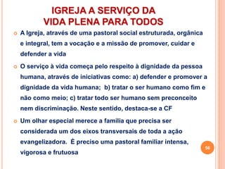 IGREJA A SERVIÇO DA
VIDA PLENA PARA TODOS
 A Igreja, através de uma pastoral social estruturada, orgânica
e integral, tem a vocação e a missão de promover, cuidar e
defender a vida
 O serviço à vida começa pelo respeito à dignidade da pessoa
humana, através de iniciativas como: a) defender e promover a
dignidade da vida humana; b) tratar o ser humano como fim e
não como meio; c) tratar todo ser humano sem preconceito
nem discriminação. Neste sentido, destaca-se a CF
 Um olhar especial merece a família que precisa ser
considerada um dos eixos transversais de toda a ação
evangelizadora. É preciso uma pastoral familiar intensa,
vigorosa e frutuosa
56
 