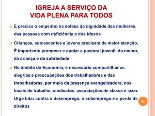 IGREJA A SERVIÇO DA
VIDA PLENA PARA TODOS
 É preciso o empenho na defesa da dignidade das mulheres,
das pessoas com deficiência e dos idosos
 Crianças, adolescentes e jovens precisam de maior atenção.
É importante promover e apoiar a pastoral juvenil, do menor,
da criança e da sobriedade
 No âmbito da Economia, é necessário compartilhar as
alegrias e preocupações dos trabalhadores e das
trabalhadoras, por meio da presença evangelizadora, nos
locais de trabalho, sindicatos, associações de classe e lazer.
Urge lutar contra o desemprego, o subemprego e a perda de
direitos
57
 