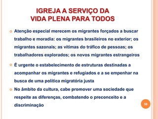 IGREJA A SERVIÇO DA
VIDA PLENA PARA TODOS
 Atenção especial merecem os migrantes forçados a buscar
trabalho e moradia: os migrantes brasileiros no exterior; os
migrantes sazonais; as vítimas do tráfico de pessoas; os
trabalhadores explorados; os novos migrantes estrangeiros
 É urgente o estabelecimento de estruturas destinadas a
acompanhar os migrantes e refugiados e a se empenhar na
busca de uma política migratória justa
 No âmbito da cultura, cabe promover uma sociedade que
respeite as diferenças, combatendo o preconceito e a
discriminação 58
 