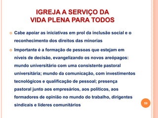 IGREJA A SERVIÇO DA
VIDA PLENA PARA TODOS
 Cabe apoiar as iniciativas em prol da inclusão social e o
reconhecimento dos direitos das minorias
 Importante é a formação de pessoas que estejam em
níveis de decisão, evangelizando os novos areópagos:
mundo universitário com uma consistente pastoral
universitária; mundo da comunicação, com investimentos
tecnológicos e qualificação de pessoal; presença
pastoral junto aos empresários, aos políticos, aos
formadores de opinião no mundo do trabalho, dirigentes
sindicais e líderes comunitários 59
 