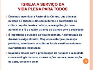 IGREJA A SERVIÇO DA
VIDA PLENA PARA TODOS
 Devemos incentivar a Pastoral da Cultura, que atinja os
núcleos de criação e difusão cultural e a diversidade da
cultura popular. Neste contexto, a evangelização deve
aproximar a fé e a razão, através do diálogo com a sociedade
 É importante o cuidado da vida no planeta. A devastação da
Amazônia exige atitudes. Requer-se esforço e presença
profética, valorizando as culturas locais e estimulando uma
evangelização inculturada
 Devemos educar para a preservação da natureza e o cuidado
com a ecologia humana, através ações como a preservação
da água, do solo e do ar 60
 